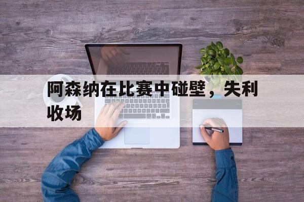 c7娱乐-阿森纳在比赛中碰壁，失利收场