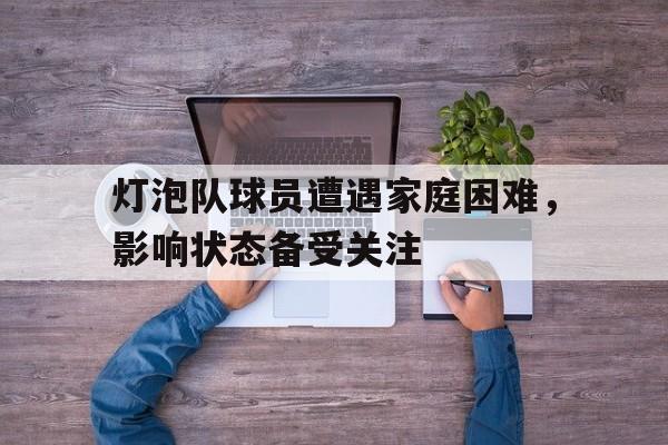 c7娱乐官网-灯泡队球员遭遇家庭困难，影响状态备受关注的简单介绍