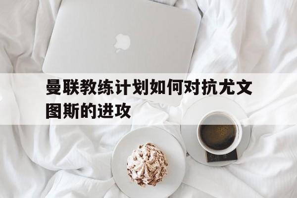 c7娱乐官网-关于曼联教练计划如何对抗尤文图斯的进攻的信息