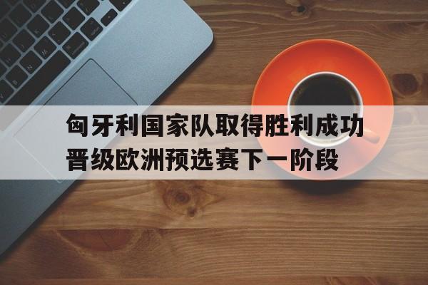 c7娱乐官网-关于匈牙利国家队取得胜利成功晋级欧洲预选赛下一阶段的信息