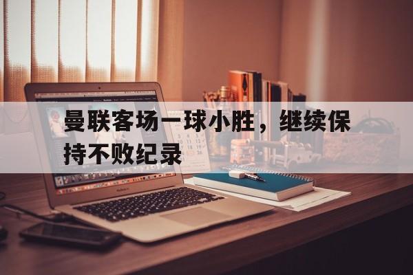 c7c7.app-曼联客场一球小胜，继续保持不败纪录的简单介绍