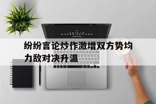 c7娱乐官网-纷纷言论炒作激增双方势均力敌对决升温(公众言论决定舆情)